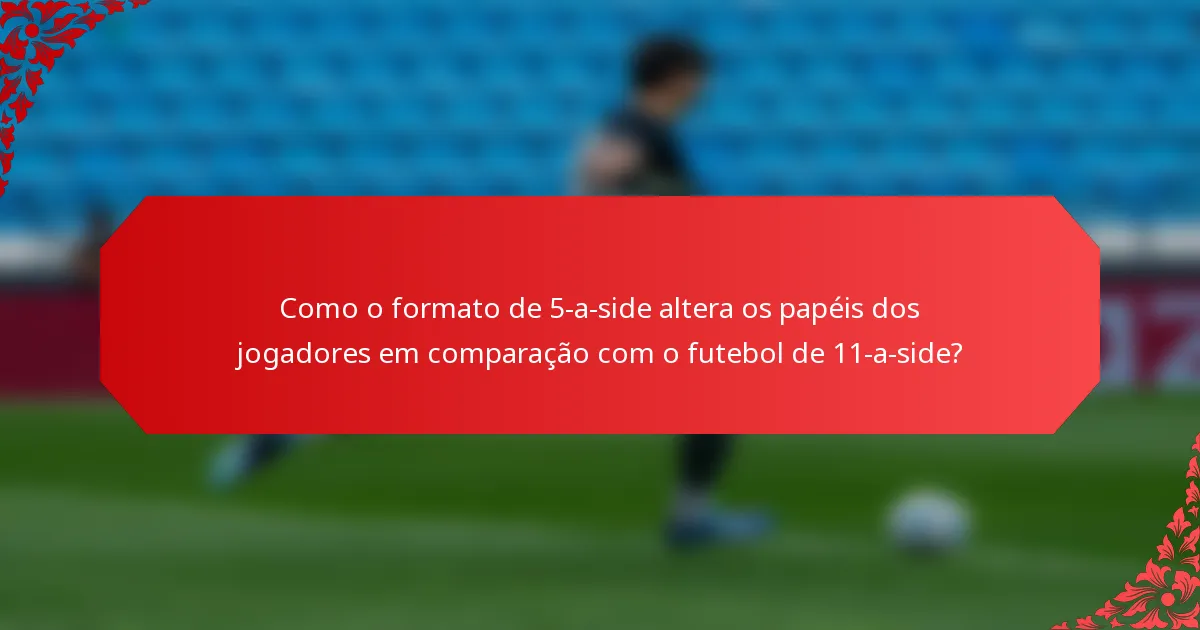 Como o formato de 5-a-side altera os papéis dos jogadores em comparação com o futebol de 11-a-side?