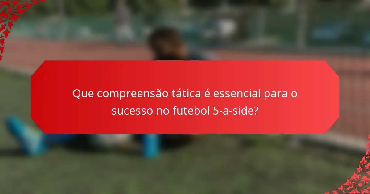 Que compreensão tática é essencial para o sucesso no futebol 5-a-side?